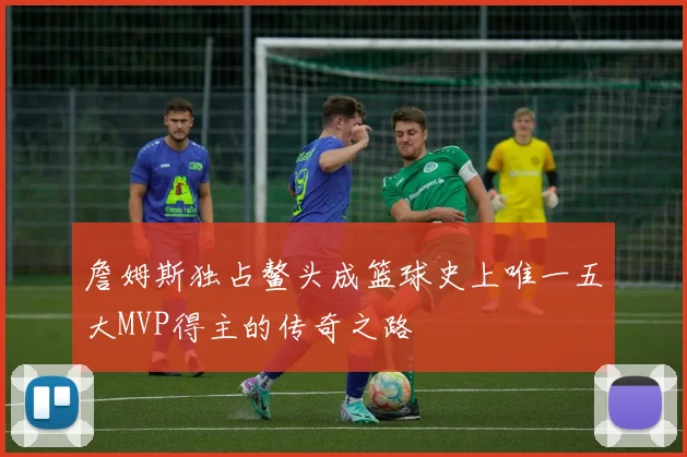 詹姆斯独占鳌头成篮球史上唯一五大MVP得主的传奇之路