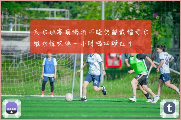 瓦尔迪赛前喝酒不睡仍能戴帽奇尔维尔惊叹他一小时喝四罐红牛