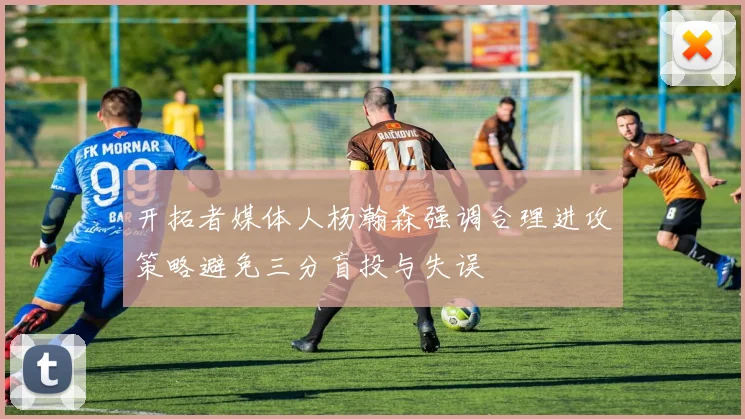 开拓者媒体人杨瀚森强调合理进攻策略避免三分盲投与失误