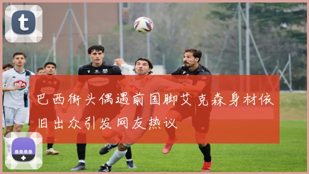 巴西街头偶遇前国脚艾克森身材依旧出众引发网友热议