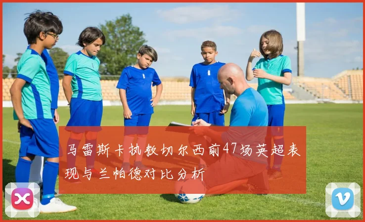 马雷斯卡执教切尔西前47场英超表现与兰帕德对比分析