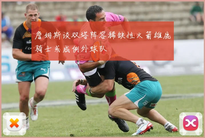 詹姆斯谈双塔阵容稀缺性火箭雄鹿骑士或成例外球队