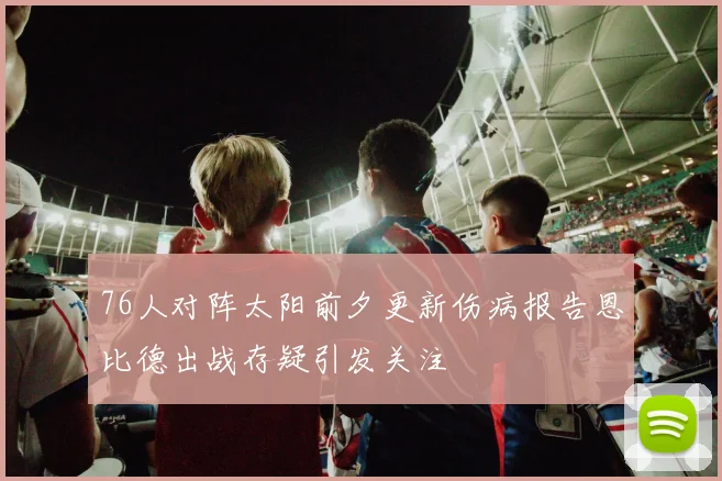 76人对阵太阳前夕更新伤病报告恩比德出战存疑引发关注