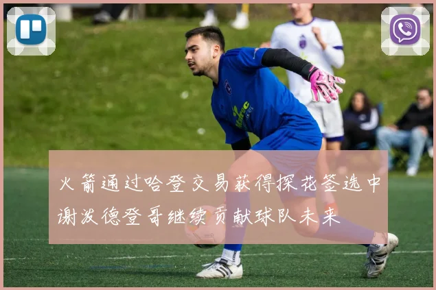 火箭通过哈登交易获得探花签选中谢泼德登哥继续贡献球队未来