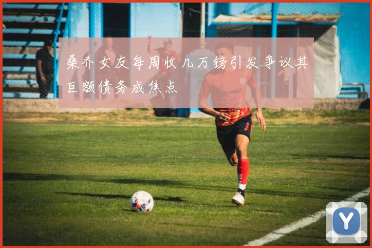 桑乔女友每周收几万镑引发争议其巨额债务成焦点