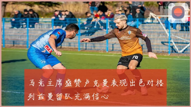 马竞主席盛赞卢克曼表现出色对格列兹曼留队充满信心
