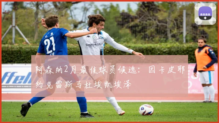 阿森纳2月最佳球员候选：因卡皮耶约克雷斯马杜埃凯埃泽