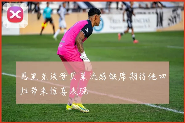 恩里克谈登贝莱流感缺席期待他回归带来惊喜表现