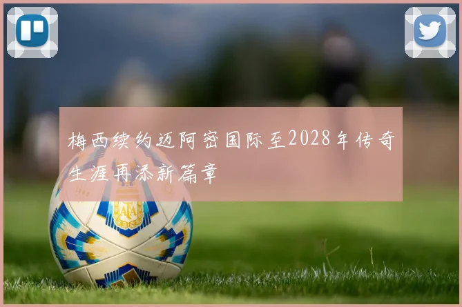 梅西续约迈阿密国际至2028年传奇生涯再添新篇章