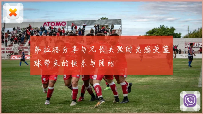 弗拉格分享与兄长共聚时光感受篮球带来的快乐与团结