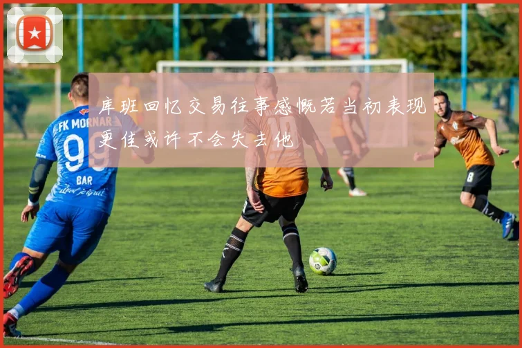库班回忆交易往事感慨若当初表现更佳或许不会失去他