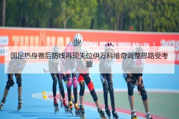 国足热身赛后防线再现失位伊万科维奇调整思路受考验 - oetysports